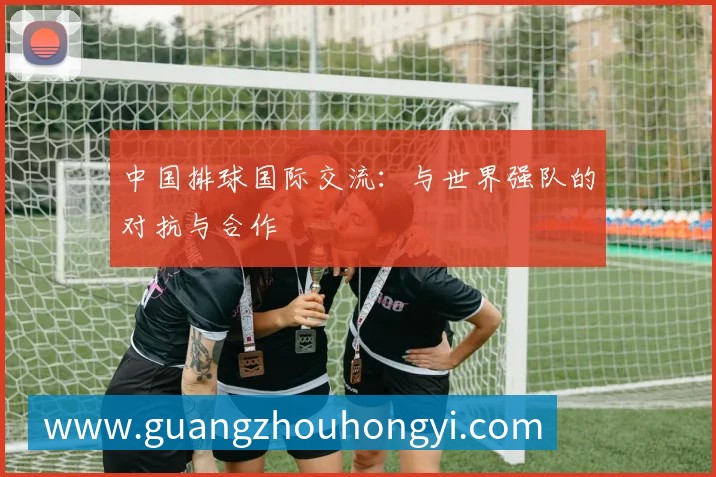中国排球国际交流：与世界强队的对抗与合作