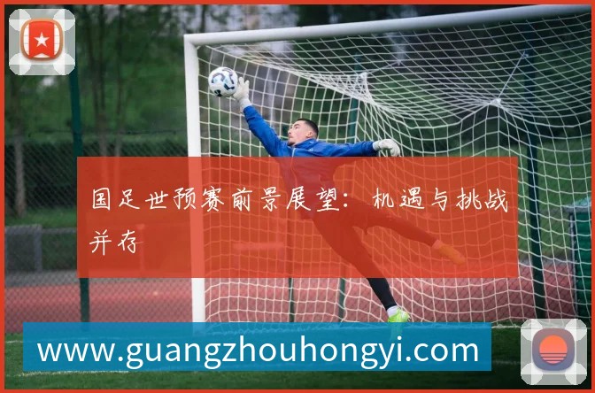 国足世预赛前景展望：机遇与挑战并存
