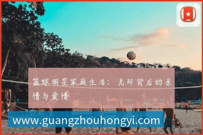 篮球明星家庭生活：光环背后的亲情与爱情